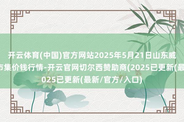 开云体育(中国)官方网站2025年5月21日山东威海水居品批发市集价钱行情-开云官网切尔西赞助商(2025已更新(最新/官方/入口)