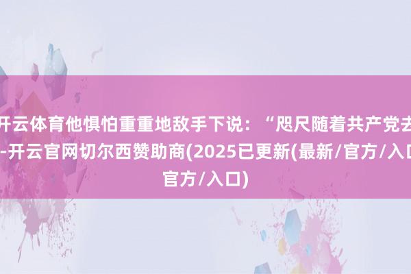 开云体育他惧怕重重地敌手下说：“咫尺随着共产党去干-开云官网切尔西赞助商(2025已更新(最新/官方/入口)