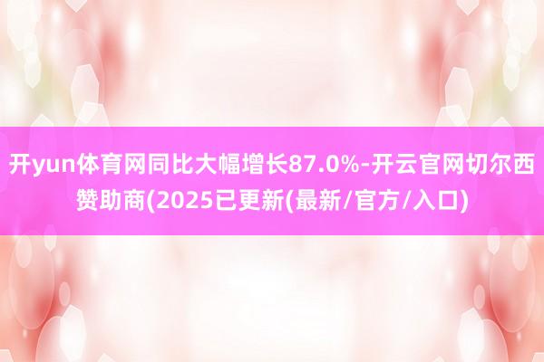 开yun体育网同比大幅增长87.0%-开云官网切尔西赞助商(2025已更新(最新/官方/入口)