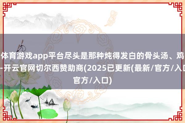 体育游戏app平台尽头是那种炖得发白的骨头汤、鸡汤-开云官网切尔西赞助商(2025已更新(最新/官方/入口)