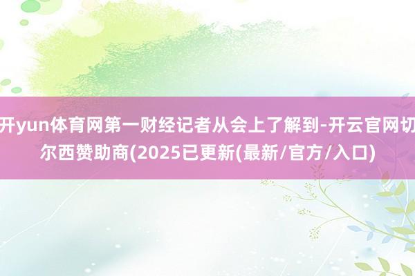 开yun体育网第一财经记者从会上了解到-开云官网切尔西赞助商(2025已更新(最新/官方/入口)