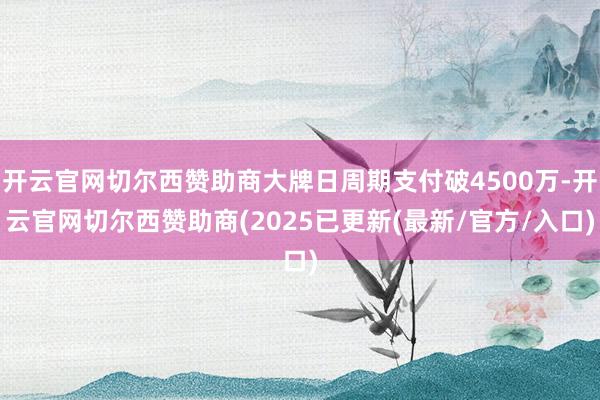 开云官网切尔西赞助商大牌日周期支付破4500万-开云官网切尔西赞助商(2025已更新(最新/官方/入口)