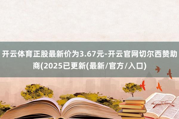 开云体育正股最新价为3.67元-开云官网切尔西赞助商(2025已更新(最新/官方/入口)