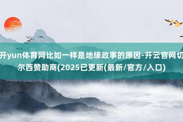 开yun体育网比如一样是地缘政事的原因-开云官网切尔西赞助商(2025已更新(最新/官方/入口)