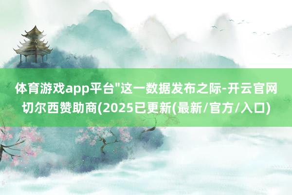 体育游戏app平台"这一数据发布之际-开云官网切尔西赞助商(2025已更新(最新/官方/入口)