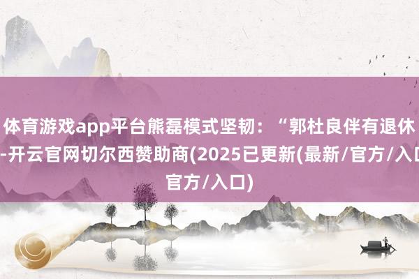 体育游戏app平台熊磊模式坚韧：“郭杜良伴有退休金-开云官网切尔西赞助商(2025已更新(最新/官方/入口)