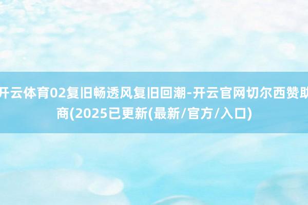 开云体育02复旧畅透风复旧回潮-开云官网切尔西赞助商(2025已更新(最新/官方/入口)