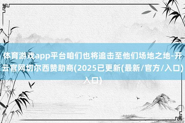 体育游戏app平台咱们也将追击至他们场地之地-开云官网切尔西赞助商(2025已更新(最新/官方/入口)