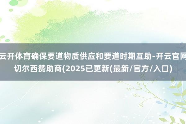云开体育确保要道物质供应和要道时期互助-开云官网切尔西赞助商(2025已更新(最新/官方/入口)