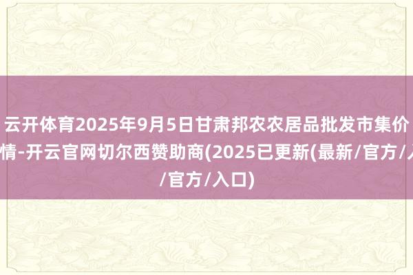 云开体育2025年9月5日甘肃邦农农居品批发市集价钱行情-开云官网切尔西赞助商(2025已更新(最新/官方/入口)
